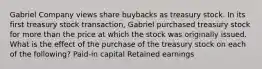 Gabriel Company views share buybacks as treasury stock. In its first treasury stock transaction, Gabriel purchased treasury stock for more than the price at which the stock was originally issued. What is the effect of the purchase of the treasury stock on each of the following? Paid-in capital Retained earnings