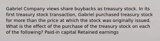 Gabriel Company views share buybacks as treasury stock. In its first treasury stock transaction, Gabriel purchased treasury stock for more than the price at which the stock was originally issued. What is the effect of the purchase of the treasury stock on each of the following? Paid-in capital Retained earnings