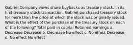 Gabriel Company views share buybacks as treasury stock. In its first treasury stock transaction, Gabriel purchased treasury stock for more than the price at which the stock was originally issued. What is the effect of the purchase of the treasury stock on each of the following? Total paid-in capital Retained earnings a. Decrease Decrease b. Decrease No effect c. No effect Decrease d. No effect No effect