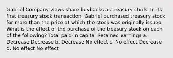 Gabriel Company views share buybacks as treasury stock. In its first treasury stock transaction, Gabriel purchased treasury stock for <a href='https://www.questionai.com/knowledge/keWHlEPx42-more-than' class='anchor-knowledge'>more than</a> the price at which the stock was originally issued. What is the effect of the purchase of the treasury stock on each of the following? Total paid-in capital Retained earnings a. Decrease Decrease b. Decrease No effect c. No effect Decrease d. No effect No effect