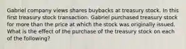 Gabriel company views shares buybacks at treasury stock. In this first treasury stock transaction. Gabriel purchased treasury stock for more than the price at which the stock was originally issued. What is the effect of the purchase of the treasury stock on each of the following?