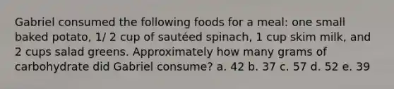 Gabriel consumed the following foods for a meal: one small baked potato, 1/ 2 cup of sautéed spinach, 1 cup skim milk, and 2 cups salad greens. Approximately how many grams of carbohydrate did Gabriel consume? a. 42 b. 37 c. 57 d. 52 e. 39