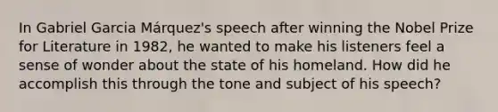 In Gabriel Garcia Márquez's speech after winning the Nobel Prize for Literature in 1982, he wanted to make his listeners feel a sense of wonder about the state of his homeland. How did he accomplish this through the tone and subject of his speech?