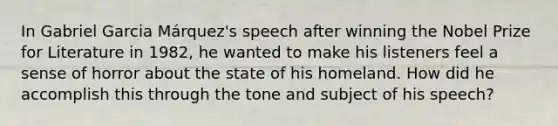 In Gabriel Garcia Márquez's speech after winning the Nobel Prize for Literature in 1982, he wanted to make his listeners feel a sense of horror about the state of his homeland. How did he accomplish this through the tone and subject of his speech?