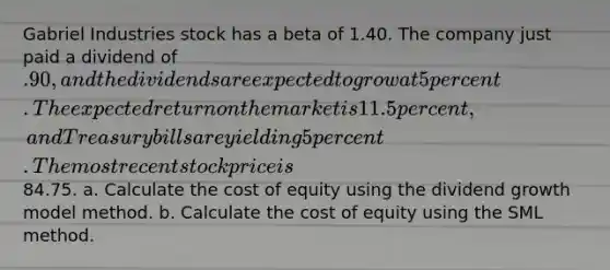 Gabriel Industries stock has a beta of 1.40. The company just paid a dividend of .90, and the dividends are expected to grow at 5 percent. The expected return on the market is 11.5 percent, and Treasury bills are yielding 5 percent. The most recent stock price is84.75. a. Calculate the cost of equity using the dividend growth model method. b. Calculate the cost of equity using the SML method.