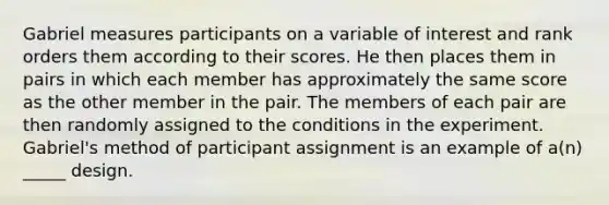 Gabriel measures participants on a variable of interest and rank orders them according to their scores. He then places them in pairs in which each member has approximately the same score as the other member in the pair. The members of each pair are then randomly assigned to the conditions in the experiment. Gabriel's method of participant assignment is an example of a(n) _____ design.