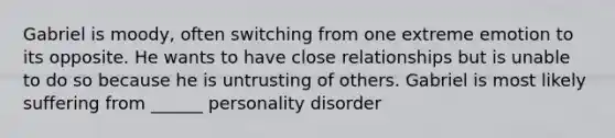 Gabriel is moody, often switching from one extreme emotion to its opposite. He wants to have close relationships but is unable to do so because he is untrusting of others. Gabriel is most likely suffering from ______ personality disorder