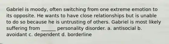 Gabriel is moody, often switching from one extreme emotion to its opposite. He wants to have close relationships but is unable to do so because he is untrusting of others. Gabriel is most likely suffering from ______ personality disorder. a. antisocial b. avoidant c. dependent d. borderline