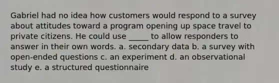 Gabriel had no idea how customers would respond to a survey about attitudes toward a program opening up space travel to private citizens. He could use _____ to allow responders to answer in their own words. a. secondary data b. a survey with open-ended questions c. an experiment d. an observational study e. a structured questionnaire