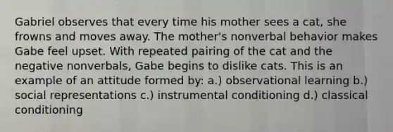 Gabriel observes that every time his mother sees a cat, she frowns and moves away. The mother's nonverbal behavior makes Gabe feel upset. With repeated pairing of the cat and the negative nonverbals, Gabe begins to dislike cats. This is an example of an attitude formed by: a.) observational learning b.) social representations c.) instrumental conditioning d.) classical conditioning