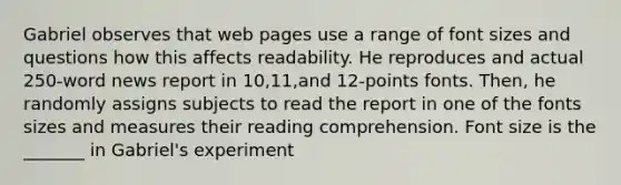 Gabriel observes that web pages use a range of font sizes and questions how this affects readability. He reproduces and actual 250-word news report in 10,11,and 12-points fonts. Then, he randomly assigns subjects to read the report in one of the fonts sizes and measures their reading comprehension. Font size is the _______ in Gabriel's experiment