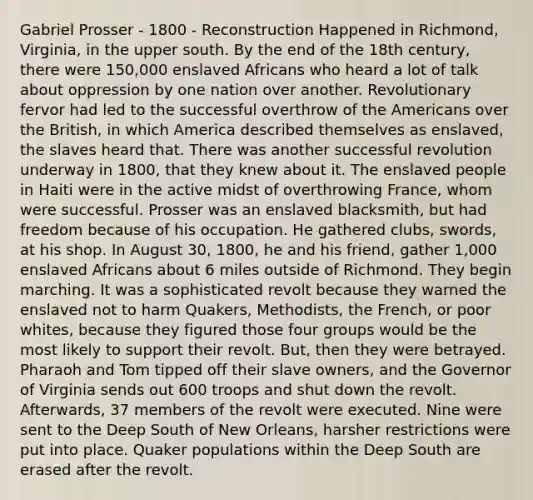 Gabriel Prosser - 1800 - Reconstruction Happened in Richmond, Virginia, in the upper south. By the end of the 18th century, there were 150,000 enslaved Africans who heard a lot of talk about oppression by one nation over another. Revolutionary fervor had led to the successful overthrow of the Americans over the British, in which America described themselves as enslaved, the slaves heard that. There was another successful revolution underway in 1800, that they knew about it. The enslaved people in Haiti were in the active midst of overthrowing France, whom were successful. Prosser was an enslaved blacksmith, but had freedom because of his occupation. He gathered clubs, swords, at his shop. In August 30, 1800, he and his friend, gather 1,000 enslaved Africans about 6 miles outside of Richmond. They begin marching. It was a sophisticated revolt because they warned the enslaved not to harm Quakers, Methodists, the French, or poor whites, because they figured those four groups would be the most likely to support their revolt. But, then they were betrayed. Pharaoh and Tom tipped off their slave owners, and the Governor of Virginia sends out 600 troops and shut down the revolt. Afterwards, 37 members of the revolt were executed. Nine were sent to the Deep South of New Orleans, harsher restrictions were put into place. Quaker populations within the Deep South are erased after the revolt.