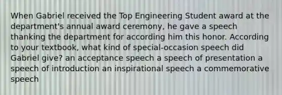 When Gabriel received the Top Engineering Student award at the department's annual award ceremony, he gave a speech thanking the department for according him this honor. According to your textbook, what kind of special-occasion speech did Gabriel give? an acceptance speech a speech of presentation a speech of introduction an inspirational speech a commemorative speech