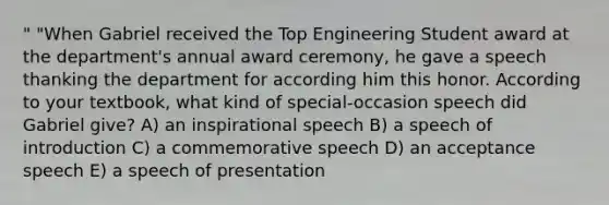 " "When Gabriel received the Top Engineering Student award at the department's annual award ceremony, he gave a speech thanking the department for according him this honor. According to your textbook, what kind of special-occasion speech did Gabriel give? A) an inspirational speech B) a speech of introduction C) a commemorative speech D) an acceptance speech E) a speech of presentation