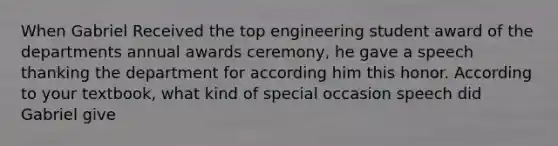 When Gabriel Received the top engineering student award of the departments annual awards ceremony, he gave a speech thanking the department for according him this honor. According to your textbook, what kind of special occasion speech did Gabriel give