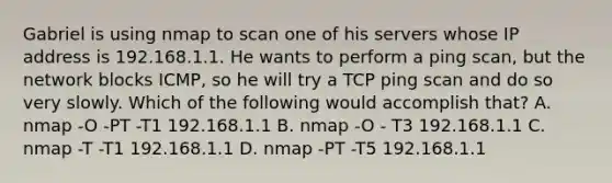 Gabriel is using nmap to scan one of his servers whose IP address is 192.168.1.1. He wants to perform a ping scan, but the network blocks ICMP, so he will try a TCP ping scan and do so very slowly. Which of the following would accomplish that? A. nmap -O -PT -T1 192.168.1.1 B. nmap -O - T3 192.168.1.1 C. nmap -T -T1 192.168.1.1 D. nmap -PT -T5 192.168.1.1