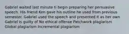 Gabriel waited last minute ti begin preparing her persuasive speech. His friend Ken gave his outline he used from previous semester. Gabriel used the speech and presented it as her own Gabriel is guilty of No ethical offense Patchwork plagiarism Global plagiarism Incremental plagiarism