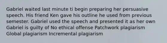 Gabriel waited last minute ti begin preparing her persuasive speech. His friend Ken gave his outline he used from previous semester. Gabriel used the speech and presented it as her own Gabriel is guilty of No ethical offense Patchwork plagiarism Global plagiarism Incremental plagiarism