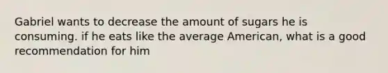 Gabriel wants to decrease the amount of sugars he is consuming. if he eats like the average American, what is a good recommendation for him