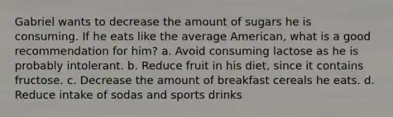 Gabriel wants to decrease the amount of sugars he is consuming. If he eats like the average American, what is a good recommendation for him? a. Avoid consuming lactose as he is probably intolerant. b. Reduce fruit in his diet, since it contains fructose. c. Decrease the amount of breakfast cereals he eats. d. Reduce intake of sodas and sports drinks