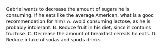 Gabriel wants to decrease the amount of sugars he is consuming. If he eats like the average American, what is a good recommendation for him? A. Avoid consuming lactose, as he is probably intolerant. B. Reduce fruit in his diet, since it contains fructose. C. Decrease the amount of breakfast cereals he eats. D. Reduce intake of sodas and sports drinks.