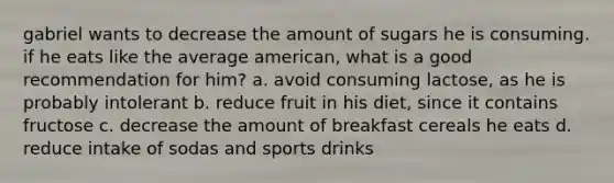 gabriel wants to decrease the amount of sugars he is consuming. if he eats like the average american, what is a good recommendation for him? a. avoid consuming lactose, as he is probably intolerant b. reduce fruit in his diet, since it contains fructose c. decrease the amount of breakfast cereals he eats d. reduce intake of sodas and sports drinks