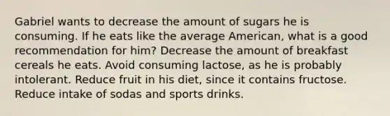 Gabriel wants to decrease the amount of sugars he is consuming. If he eats like the average American, what is a good recommendation for him? Decrease the amount of breakfast cereals he eats. Avoid consuming lactose, as he is probably intolerant. Reduce fruit in his diet, since it contains fructose. Reduce intake of sodas and sports drinks.