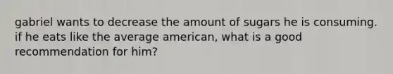 gabriel wants to decrease the amount of sugars he is consuming. if he eats like the average american, what is a good recommendation for him?