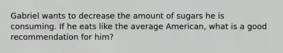 Gabriel wants to decrease the amount of sugars he is consuming. If he eats like the average American, what is a good recommendation for him?