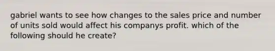 gabriel wants to see how changes to the sales price and number of units sold would affect his companys profit. which of the following should he create?