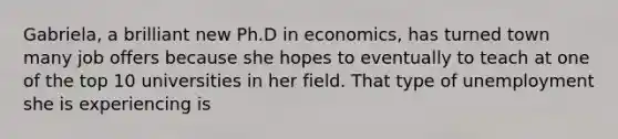 Gabriela, a brilliant new Ph.D in economics, has turned town many job offers because she hopes to eventually to teach at one of the top 10 universities in her field. That type of unemployment she is experiencing is