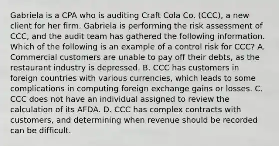 Gabriela is a CPA who is auditing Craft Cola Co. (CCC), a new client for her firm. Gabriela is performing the risk assessment of CCC, and the audit team has gathered the following information. Which of the following is an example of a control risk for CCC? A. Commercial customers are unable to pay off their debts, as the restaurant industry is depressed. B. CCC has customers in foreign countries with various currencies, which leads to some complications in computing foreign exchange gains or losses. C. CCC does not have an individual assigned to review the calculation of its AFDA. D. CCC has complex contracts with customers, and determining when revenue should be recorded can be difficult.