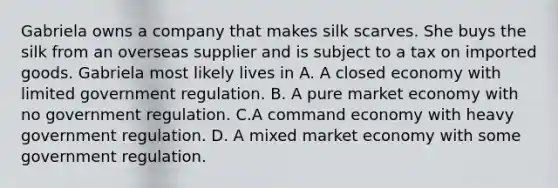 Gabriela owns a company that makes silk scarves. She buys the silk from an overseas supplier and is subject to a tax on imported goods. Gabriela most likely lives in A. A closed economy with limited government regulation. B. A pure market economy with no government regulation. C.A command economy with heavy government regulation. D. A mixed market economy with some government regulation.