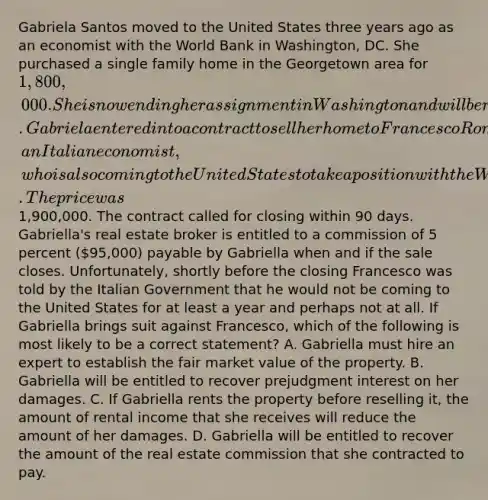 Gabriela Santos moved to the United States three years ago as an economist with the World Bank in Washington, DC. She purchased a single family home in the Georgetown area for 1,800,000. She is now ending her assignment in Washington and will be returning to her native country of Brazil. Gabriela entered into a contract to sell her home to Francesco Romano, an Italian economist, who is also coming to the United States to take a position with the World Bank. The price was1,900,000. The contract called for closing within 90 days. Gabriella's real estate broker is entitled to a commission of 5 percent (95,000) payable by Gabriella when and if the sale closes. Unfortunately, shortly before the closing Francesco was told by the Italian Government that he would not be coming to the United States for at least a year and perhaps not at all. If Gabriella brings suit against Francesco, which of the following is most likely to be a correct statement? A. Gabriella must hire an expert to establish the fair market value of the property. B. Gabriella will be entitled to recover prejudgment interest on her damages. C. If Gabriella rents the property before reselling it, the amount of rental income that she receives will reduce the amount of her damages. D. Gabriella will be entitled to recover the amount of the real estate commission that she contracted to pay.