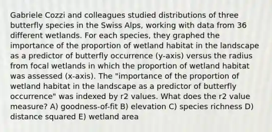 Gabriele Cozzi and colleagues studied distributions of three butterfly species in the Swiss Alps, working with data from 36 different wetlands. For each species, they graphed the importance of the proportion of wetland habitat in the landscape as a predictor of butterfly occurrence (y-axis) versus the radius from focal wetlands in which the proportion of wetland habitat was assessed (x-axis). The "importance of the proportion of wetland habitat in the landscape as a predictor of butterfly occurrence" was indexed by r2 values. What does the r2 value measure? A) goodness-of-fit B) elevation C) species richness D) distance squared E) wetland area