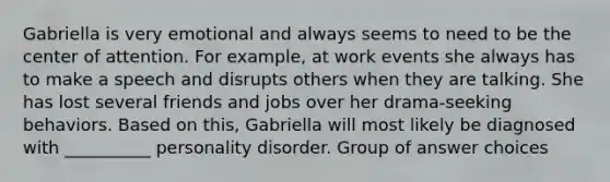 Gabriella is very emotional and always seems to need to be the center of attention. For example, at work events she always has to make a speech and disrupts others when they are talking. She has lost several friends and jobs over her drama-seeking behaviors. Based on this, Gabriella will most likely be diagnosed with __________ personality disorder. Group of answer choices