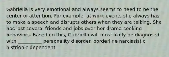 Gabriella is very emotional and always seems to need to be the center of attention. For example, at work events she always has to make a speech and disrupts others when they are talking. She has lost several friends and jobs over her drama-seeking behaviors. Based on this, Gabriella will most likely be diagnosed with __________ personality disorder. borderline narcissistic histrionic dependent