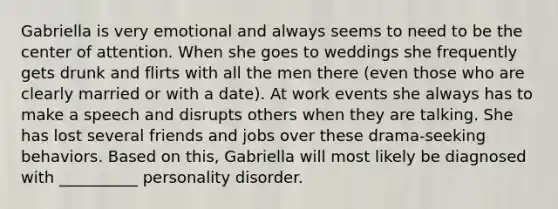 Gabriella is very emotional and always seems to need to be the center of attention. When she goes to weddings she frequently gets drunk and flirts with all the men there (even those who are clearly married or with a date). At work events she always has to make a speech and disrupts others when they are talking. She has lost several friends and jobs over these drama-seeking behaviors. Based on this, Gabriella will most likely be diagnosed with __________ personality disorder.