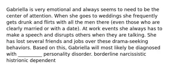 Gabriella is very emotional and always seems to need to be the center of attention. When she goes to weddings she frequently gets drunk and flirts with all the men there (even those who are clearly married or with a date). At work events she always has to make a speech and disrupts others when they are talking. She has lost several friends and jobs over these drama-seeking behaviors. Based on this, Gabriella will most likely be diagnosed with __________ personality disorder. borderline narcissistic histrionic dependent