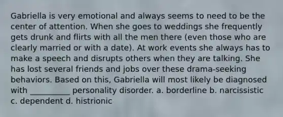 Gabriella is very emotional and always seems to need to be the center of attention. When she goes to weddings she frequently gets drunk and flirts with all the men there (even those who are clearly married or with a date). At work events she always has to make a speech and disrupts others when they are talking. She has lost several friends and jobs over these drama-seeking behaviors. Based on this, Gabriella will most likely be diagnosed with __________ personality disorder. a. borderline b. narcissistic c. dependent d. histrionic