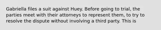 Gabriella files a suit against Huey. Before going to trial, the parties meet with their attorneys to represent them, to try to resolve the dispute without involving a third party. This is