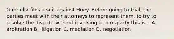 Gabriella files a suit against Huey. Before going to trial, the parties meet with their attorneys to represent them, to try to resolve the dispute without involving a third-party this is... A. arbitration B. litigation C. mediation D. negotiation