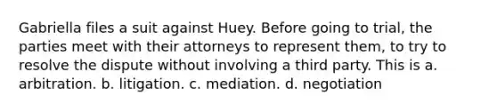 Gabriella files a suit against Huey. Before going to trial, the parties meet with their attorneys to represent them, to try to resolve the dispute without involving a third party. This is a. arbitration. b. litigation. c. mediation. d. negotiation