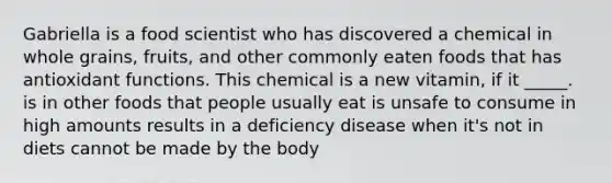 Gabriella is a food scientist who has discovered a chemical in whole grains, fruits, and other commonly eaten foods that has antioxidant functions. This chemical is a new vitamin, if it _____. is in other foods that people usually eat is unsafe to consume in high amounts results in a deficiency disease when it's not in diets cannot be made by the body