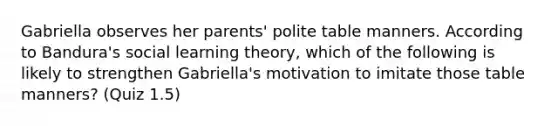 Gabriella observes her parents' polite table manners. According to Bandura's social learning theory, which of the following is likely to strengthen Gabriella's motivation to imitate those table manners? (Quiz 1.5)