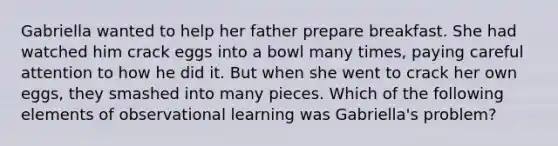 Gabriella wanted to help her father prepare breakfast. She had watched him crack eggs into a bowl many times, paying careful attention to how he did it. But when she went to crack her own eggs, they smashed into many pieces. Which of the following elements of observational learning was Gabriella's problem?