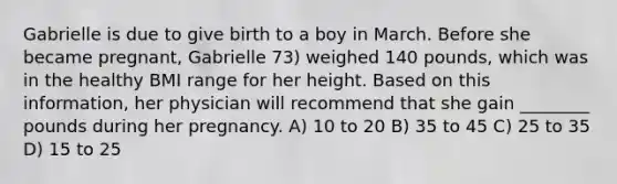 Gabrielle is due to give birth to a boy in March. Before she became pregnant, Gabrielle 73) weighed 140 pounds, which was in the healthy BMI range for her height. Based on this information, her physician will recommend that she gain ________ pounds during her pregnancy. A) 10 to 20 B) 35 to 45 C) 25 to 35 D) 15 to 25