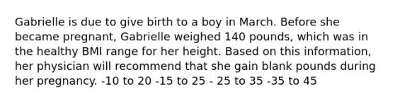 Gabrielle is due to give birth to a boy in March. Before she became pregnant, Gabrielle weighed 140 pounds, which was in the healthy BMI range for her height. Based on this information, her physician will recommend that she gain blank pounds during her pregnancy. -10 to 20 -15 to 25 - 25 to 35 -35 to 45