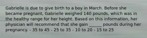 Gabrielle is due to give birth to a boy in March. Before she became pregnant, Gabrielle weighed 140 pounds, which was in the healthy range for her height. Based on this information, her physician will recommend that she gain ______ pounds during her pregnancy. - 35 to 45 - 25 to 35 - 10 to 20 - 15 to 25