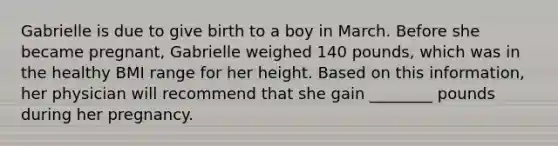 Gabrielle is due to give birth to a boy in March. Before she became pregnant, Gabrielle weighed 140 pounds, which was in the healthy BMI range for her height. Based on this information, her physician will recommend that she gain ________ pounds during her pregnancy.